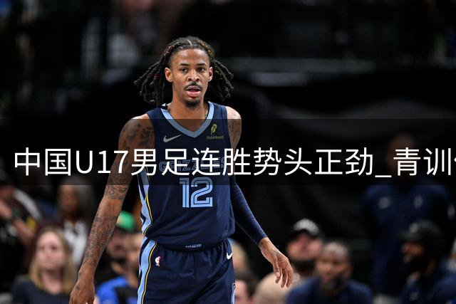 中国U17男足连胜势头正劲 青训体系改革成效初显
