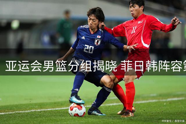 亚运会男篮分组揭晓 菲日韩阵容策略大不同中国男篮迎回归强援