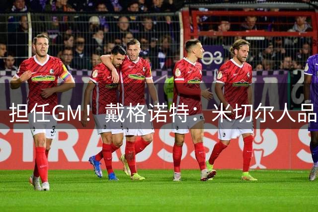 担任GM！戴格诺特：米切尔人品出众&有责任心是母校优秀形象大使