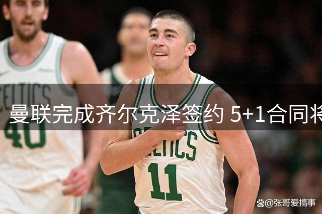 曼联完成齐尔克泽签约 5+1合同将披9号战袍