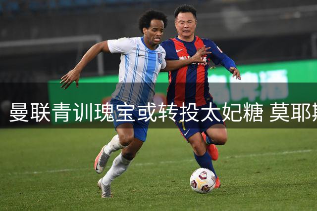 曼联青训瑰宝或转投太妃糖 莫耶斯旧主情结促成年少锋将北上