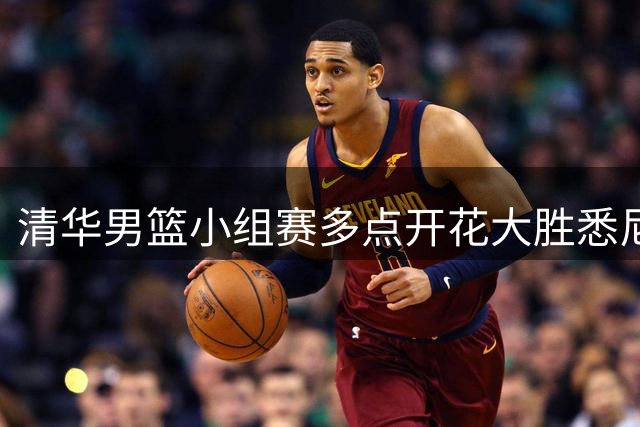 清华男篮小组赛多点开花大胜悉尼大学 双星合砍27分带队晋级