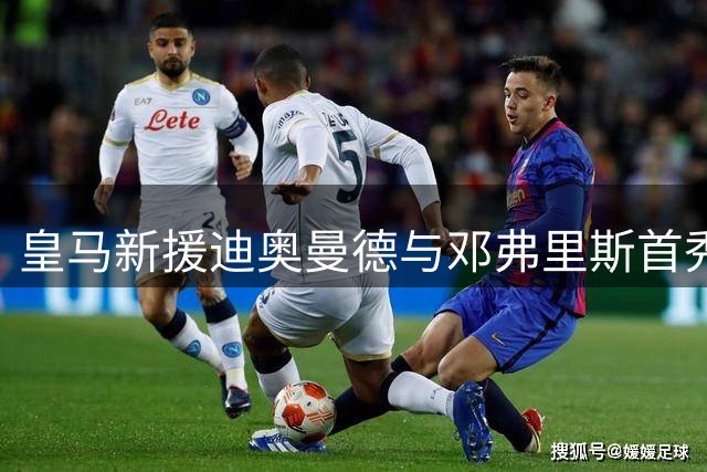 皇马新援迪奥曼德与邓弗里斯首秀看点十足，穆帅赛季首战押注双响炮