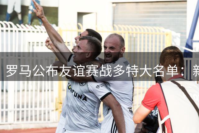 罗马公布友谊赛战多特大名单：新援莫利纳入选，科内归队