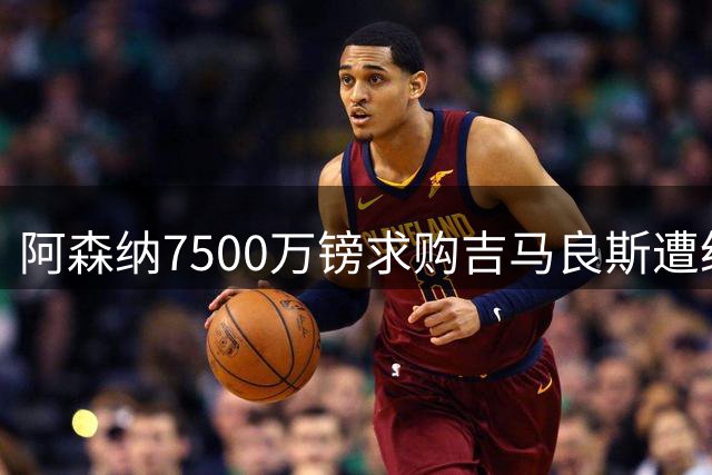 阿森纳7500万镑求购吉马良斯遭纽卡拒绝，转会谈判陷僵局