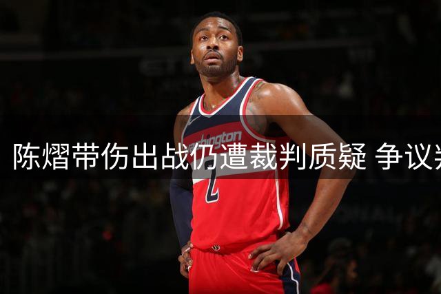 陈熠带伤出战仍遭裁判质疑 争议判罚引发中国网友热议